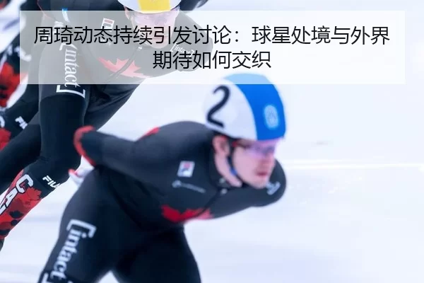 周琦动态持续引发讨论：球星处境与外界期待如何交织